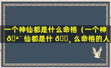 一个神仙都是什么命格（一个神 🪴 仙都是什 🌸 么命格的人）